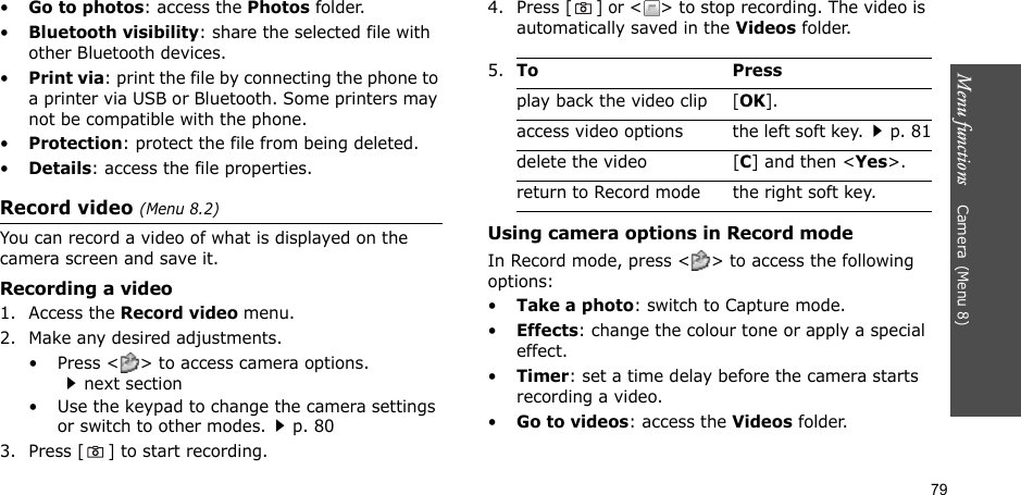 Menu functions    Camera(Menu 8)79•Go to photos: access the Photos folder.•Bluetooth visibility: share the selected file with other Bluetooth devices.•Print via: print the file by connecting the phone to a printer via USB or Bluetooth. Some printers may not be compatible with the phone.•Protection: protect the file from being deleted.•Details: access the file properties.Record video (Menu 8.2)You can record a video of what is displayed on the camera screen and save it.Recording a video1. Access the Record video menu.2. Make any desired adjustments. • Press &lt; &gt; to access camera options. next section• Use the keypad to change the camera settings or switch to other modes.p. 803. Press [] to start recording.4. Press [] or &lt; &gt; to stop recording. The video is automatically saved in the Videos folder.Using camera options in Record modeIn Record mode, press &lt; &gt; to access the following options:•Take a photo: switch to Capture mode.•Effects: change the colour tone or apply a special effect.•Timer: set a time delay before the camera starts recording a video.•Go to videos: access the Videos folder.5.To Pressplay back the video clip[OK].access video options the left soft key.p. 81delete the video [C] and then &lt;Yes&gt;.return to Record mode the right soft key.