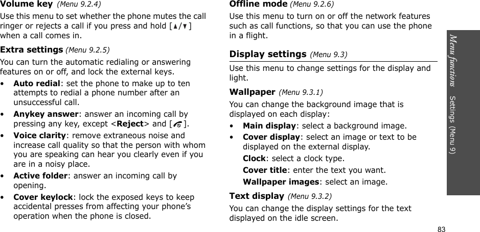 Menu functions    Settings(Menu 9)83Volume key(Menu 9.2.4)Use this menu to set whether the phone mutes the call ringer or rejects a call if you press and hold [ / ] when a call comes in.Extra settings (Menu 9.2.5)You can turn the automatic redialing or answering features on or off, and lock the external keys.•Auto redial: set the phone to make up to ten attempts to redial a phone number after an unsuccessful call.•Anykey answer: answer an incoming call by pressing any key, except &lt;Reject&gt; and [ ]. •Voice clarity: remove extraneous noise and increase call quality so that the person with whom you are speaking can hear you clearly even if you are in a noisy place.•Active folder: answer an incoming call by opening.•Cover keylock: lock the exposed keys to keep accidental presses from affecting your phone’s operation when the phone is closed.Offline mode (Menu 9.2.6)Use this menu to turn on or off the network features such as call functions, so that you can use the phone in a flight.Display settings(Menu 9.3)Use this menu to change settings for the display and light.Wallpaper(Menu 9.3.1)You can change the background image that is displayed on each display:•Main display: select a background image. •Cover display: select an image or text to be displayed on the external display.Clock: select a clock type.Cover title: enter the text you want.Wallpaper images: select an image.Text display(Menu 9.3.2) You can change the display settings for the text displayed on the idle screen.