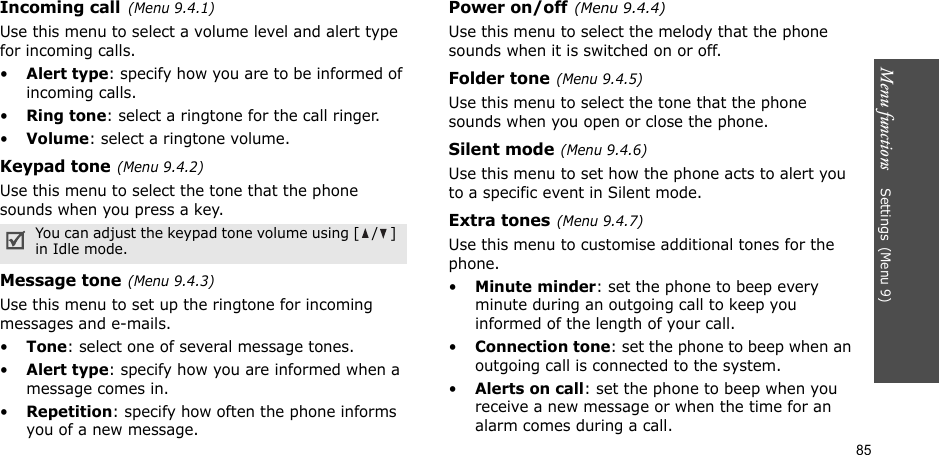 Menu functions    Settings(Menu 9)85Incoming call(Menu 9.4.1)Use this menu to select a volume level and alert type for incoming calls.•Alert type: specify how you are to be informed of incoming calls.•Ring tone: select a ringtone for the call ringer.•Volume: select a ringtone volume.Keypad tone(Menu 9.4.2)Use this menu to select the tone that the phone sounds when you press a key.Message tone(Menu 9.4.3) Use this menu to set up the ringtone for incoming messages and e-mails. •Tone: select one of several message tones. •Alert type: specify how you are informed when a message comes in. •Repetition: specify how often the phone informs you of a new message.Power on/off(Menu 9.4.4)Use this menu to select the melody that the phone sounds when it is switched on or off. Folder tone(Menu 9.4.5)Use this menu to select the tone that the phone sounds when you open or close the phone. Silent mode(Menu 9.4.6)Use this menu to set how the phone acts to alert you to a specific event in Silent mode. Extra tones(Menu 9.4.7) Use this menu to customise additional tones for the phone. •Minute minder: set the phone to beep every minute during an outgoing call to keep you informed of the length of your call.•Connection tone: set the phone to beep when an outgoing call is connected to the system.•Alerts on call: set the phone to beep when you receive a new message or when the time for an alarm comes during a call.You can adjust the keypad tone volume using [ / ] in Idle mode.