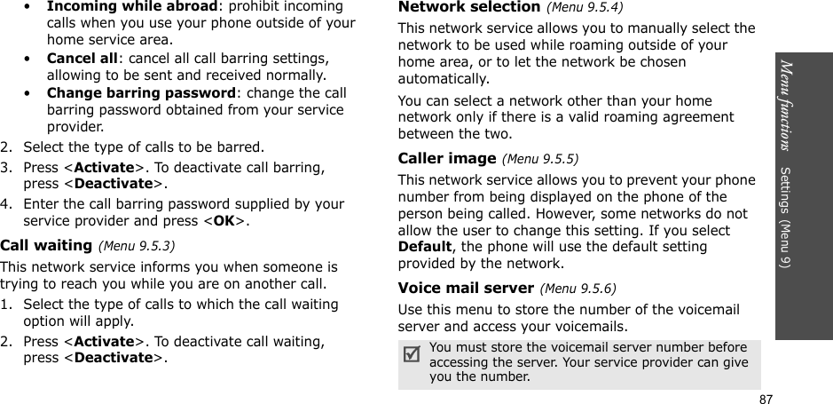 Menu functions    Settings(Menu 9)87•Incoming while abroad: prohibit incoming calls when you use your phone outside of your home service area.•Cancel all: cancel all call barring settings, allowing to be sent and received normally.•Change barring password: change the call barring password obtained from your service provider.2. Select the type of calls to be barred. 3. Press &lt;Activate&gt;. To deactivate call barring, press &lt;Deactivate&gt;.4. Enter the call barring password supplied by your service provider and press &lt;OK&gt;.Call waiting(Menu 9.5.3)This network service informs you when someone is trying to reach you while you are on another call.1. Select the type of calls to which the call waiting option will apply.2. Press &lt;Activate&gt;. To deactivate call waiting, press &lt;Deactivate&gt;. Network selection(Menu 9.5.4)This network service allows you to manually select the network to be used while roaming outside of your home area, or to let the network be chosen automatically. You can select a network other than your home network only if there is a valid roaming agreement between the two.Caller image(Menu 9.5.5)This network service allows you to prevent your phone number from being displayed on the phone of the person being called. However, some networks do not allow the user to change this setting. If you select Default, the phone will use the default setting provided by the network.Voice mail server(Menu 9.5.6)Use this menu to store the number of the voicemail server and access your voicemails.You must store the voicemail server number before accessing the server. Your service provider can give you the number.