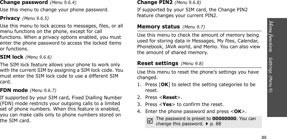 Menu functions    Settings(Menu 9)89Change password(Menu 9.6.4)Use this menu to change your phone password.Privacy(Menu 9.6.5)Use this menu to lock access to messages, files, or all menu functions on the phone, except for call functions. When a privacy options enabled, you must enter the phone password to access the locked items or functions. SIM lock(Menu 9.6.6)The SIM lock feature allows your phone to work only with the current SIM by assigning a SIM lock code. You must enter the SIM lock code to use a different SIM card.FDN mode(Menu 9.6.7) If supported by your SIM card, Fixed Dialling Number (FDN) mode restricts your outgoing calls to a limited set of phone numbers. When this feature is enabled, you can make calls only to phone numbers stored on the SIM card.Change PIN2(Menu 9.6.8)If supported by your SIM card, the Change PIN2 feature changes your current PIN2. Memory status(Menu 9.7) Use this menu to check the amount of memory being used for storing data in Messages, My files, Calendar, Phonebook, JAVA world, and Memo. You can also view the amount of shared memory.Reset settings(Menu 9.8) Use this menu to reset the phone’s settings you have changed.1. Press [OK] to select the setting categories to be reset. 2. Press &lt;Reset&gt;.3. Press &lt;Yes&gt; to confirm the reset.4. Enter the phone password and press &lt;OK&gt;.The password is preset to 00000000. You can change this password.p. 88