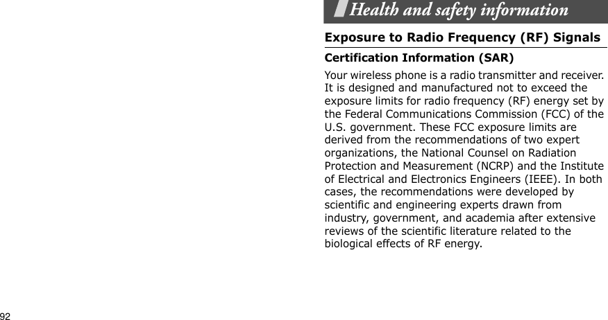 92Health and safety informationExposure to Radio Frequency (RF) SignalsCertification Information (SAR)Your wireless phone is a radio transmitter and receiver. It is designed and manufactured not to exceed the exposure limits for radio frequency (RF) energy set by the Federal Communications Commission (FCC) of the U.S. government. These FCC exposure limits are derived from the recommendations of two expert organizations, the National Counsel on Radiation Protection and Measurement (NCRP) and the Institute of Electrical and Electronics Engineers (IEEE). In both cases, the recommendations were developed by scientific and engineering experts drawn from industry, government, and academia after extensive reviews of the scientific literature related to the biological effects of RF energy.