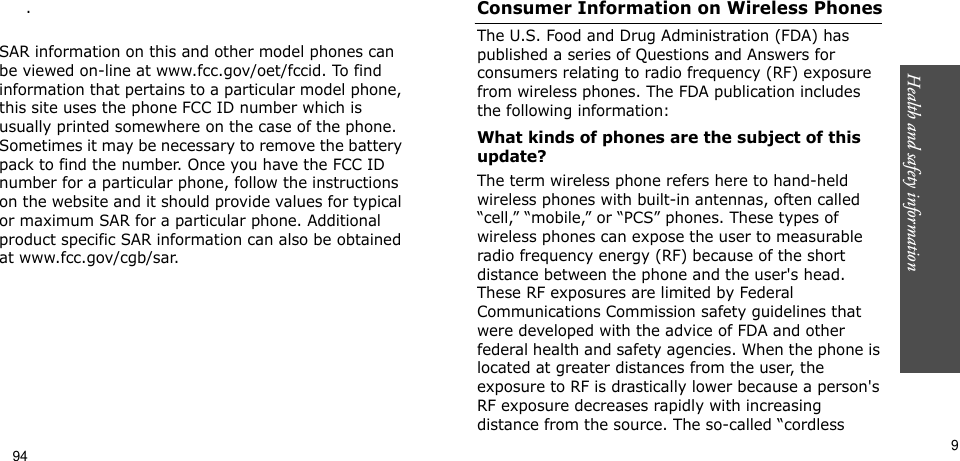 Health and safety information     9.  SAR information on this and other model phones can be viewed on-line at www.fcc.gov/oet/fccid. To find information that pertains to a particular model phone, this site uses the phone FCC ID number which is usually printed somewhere on the case of the phone. Sometimes it may be necessary to remove the battery pack to find the number. Once you have the FCC ID number for a particular phone, follow the instructions on the website and it should provide values for typical or maximum SAR for a particular phone. Additional product specific SAR information can also be obtained at www.fcc.gov/cgb/sar.Consumer Information on Wireless PhonesThe U.S. Food and Drug Administration (FDA) has published a series of Questions and Answers for consumers relating to radio frequency (RF) exposure from wireless phones. The FDA publication includes the following information:What kinds of phones are the subject of this update?The term wireless phone refers here to hand-held wireless phones with built-in antennas, often called “cell,” “mobile,” or “PCS” phones. These types of wireless phones can expose the user to measurable radio frequency energy (RF) because of the short distance between the phone and the user&apos;s head. These RF exposures are limited by Federal Communications Commission safety guidelines that were developed with the advice of FDA and other federal health and safety agencies. When the phone is located at greater distances from the user, the exposure to RF is drastically lower because a person&apos;s RF exposure decreases rapidly with increasing distance from the source. The so-called “cordless 94