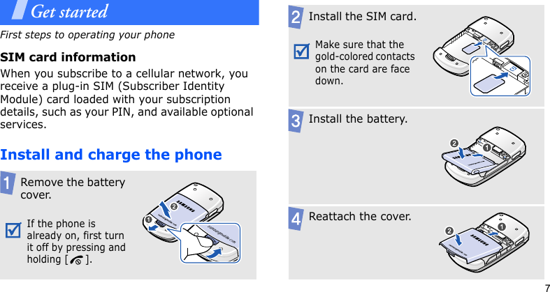 7Get startedFirst steps to operating your phoneSIM card informationWhen you subscribe to a cellular network, you receive a plug-in SIM (Subscriber Identity Module) card loaded with your subscription details, such as your PIN, and available optional services.Install and charge the phoneRemove the battery cover.If the phone is already on, first turn it off by pressing and holding [ ].Install the SIM card.Make sure that the gold-colored contacts on the card are face down.Install the battery.Reattach the cover.