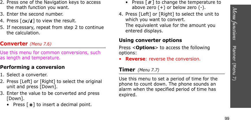 Menu functions    Planner(Menu 7)992. Press one of the Navigation keys to access the math function you want.3. Enter the second number.4. Press [ ] to view the result.5. If necessary, repeat from step 2 to continue the calculation.Converter(Menu 7.6)Use this menu for common conversions, such as length and temperature.Performing a conversion1. Select a converter.2. Press [Left] or [Right] to select the original unit and press [Down].3. Enter the value to be converted and press [Down].•Press [] to insert a decimal point.•Press [] to change the temperature to above zero (+) or below zero (-).4. Press [Left] or [Right] to select the unit to which you want to convert.The equivalent value for the amount you entered displays.Using converter optionsPress &lt;Options&gt; to access the following options:•Reverse: reverse the conversion.Timer(Menu 7.7)Use this menu to set a period of time for the phone to count down. The phone sounds an alarm when the specified period of time has expired.