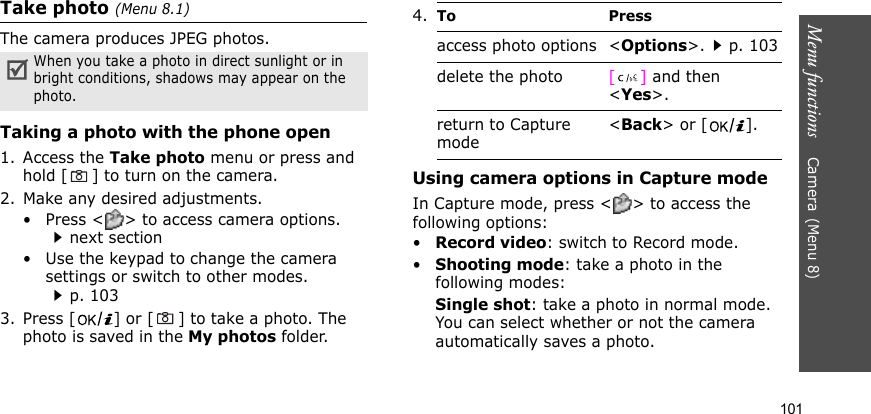 Menu functions    Camera(Menu 8)101Take photo (Menu 8.1)The camera produces JPEG photos. Taking a photo with the phone open1. Access the Take photo menu or press and hold [ ] to turn on the camera.2. Make any desired adjustments.• Press &lt; &gt; to access camera options. next section• Use the keypad to change the camera settings or switch to other modes.p. 1033. Press [ ] or [ ] to take a photo. The photo is saved in the My photos folder.Using camera options in Capture modeIn Capture mode, press &lt; &gt; to access the following options:•Record video: switch to Record mode.•Shooting mode: take a photo in the following modes:Single shot: take a photo in normal mode. You can select whether or not the camera automatically saves a photo.When you take a photo in direct sunlight or in bright conditions, shadows may appear on the photo.4.To Pressaccess photo options &lt;Options&gt;.p. 103delete the photo [] and then &lt;Yes&gt;.return to Capture mode&lt;Back&gt; or [ ].