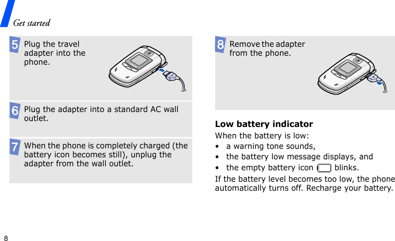 Get started8Low battery indicatorWhen the battery is low:• a warning tone sounds,• the battery low message displays, and• the empty battery icon   blinks.If the battery level becomes too low, the phone automatically turns off. Recharge your battery. Plug the travel adapter into the phone.Plug the adapter into a standard AC wall outlet.When the phone is completely charged (the battery icon becomes still), unplug the adapter from the wall outlet.Remove the adapter from the phone.
