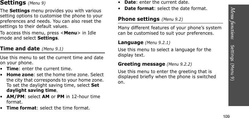Menu functions    Settings(Menu 9)109Settings(Menu 9) The Settings menu provides you with various setting options to customise the phone to your preferences and needs. You can also reset the settings to their default values.To access this menu, press &lt;Menu&gt; in Idle mode and select Settings.Time and date(Menu 9.1)Use this menu to set the current time and date on your phone.•Time: enter the current time.•Home zone: set the home time zone. Select the city that corresponds to your home zone. To set the daylight saving time, select Set daylight saving time.•AM/PM: select AM or PM in 12-hour time format.•Time format: select the time format.•Date: enter the current date.•Date format: select the date format.Phone settings(Menu 9.2)Many different features of your phone’s system can be customised to suit your preferences.Language (Menu 9.2.1)Use this menu to select a language for the display text.Greeting message (Menu 9.2.2)Use this menu to enter the greeting that is displayed briefly when the phone is switched on.