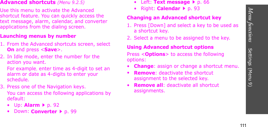 Menu functions    Settings(Menu 9)111Advanced shortcuts (Menu 9.2.5)Use this menu to activate the Advanced shortcut feature. You can quickly access the text message, alarm, calendar, and converter applications from the dialing screen.Launching menus by number1. From the Advanced shortcuts screen, select On and press &lt;Save&gt;.2. In Idle mode, enter the number for the action you want. For example, enter time as 4-digit to set an alarm or date as 4-digits to enter your schedule.3. Press one of the Navigation keys.You can access the following applications by default:• Up: Alarmp. 92•Down: Converterp. 99•Left: Text messagep. 66•Right: Calendarp. 93Changing an Advanced shortcut key1. Press [Down] and select a key to be used as a shortcut key.2. Select a menu to be assigned to the key.Using Advanced shortcut optionsPress &lt;Options&gt; to access the following options:•Change: assign or change a shortcut menu.•Remove: deactivate the shortcut assignment to the selected key.•Remove all: deactivate all shortcut assignments.