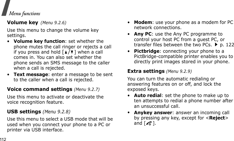 Menu functions112Volume key(Menu 9.2.6)Use this menu to change the volume key settings.•Volume key function: set whether the phone mutes the call ringer or rejects a call if you press and hold [/] when a call comes in. You can also set whether the phone sends an SMS message to the caller when a call is rejected.•Text message: enter a message to be sent to the caller when a call is rejected.Voice command settings (Menu 9.2.7)Use this menu to activate or deactivate the voice recognition feature. USB settings (Menu 9.2.8)Use this menu to select a USB mode that will be used when you connect your phone to a PC or printer via USB interface.•Modem: use your phone as a modem for PC network connections.•Any PC: use the Any PC programme to control your host PC from a guest PC, or transfer files between the two PCs.p. 122•Pictbridge: connecting your phone to a PictBridge-compatible printer enables you to directly print images stored in your phone.Extra settings (Menu 9.2.9)You can turn the automatic redialing or answering features on or off, and lock the exposed keys.•Auto redial: set the phone to make up to ten attempts to redial a phone number after an unsuccessful call.•Anykey answer: answer an incoming call by pressing any key, except for &lt;Reject&gt; and [ ]. 