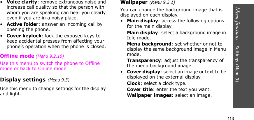 Menu functions    Settings(Menu 9)113•Voice clarity: remove extraneous noise and increase call quality so that the person with whom you are speaking can hear you clearly even if you are in a noisy place.•Active folder: answer an incoming call by opening the phone.•Cover keylock: lock the exposed keys to keep accidental presses from affecting your phone’s operation when the phone is closed.Offline mode (Menu 9.2.10)Use this menu to switch the phone to Offline mode or back to Online mode.Display settings(Menu 9.3)Use this menu to change settings for the display and light.Wallpaper(Menu 9.3.1)You can change the background image that is displayed on each display.•Main display: access the following options for the main display.Main display: select a background image in Idle mode.Menu background: set whether or not to display the same background image in Menu mode.Transparency: adjust the transparency of the menu background image.•Cover display: select an image or text to be displayed on the external display.Clock: select a clock type.Cover title: enter the text you want.Wallpaper images: select an image.