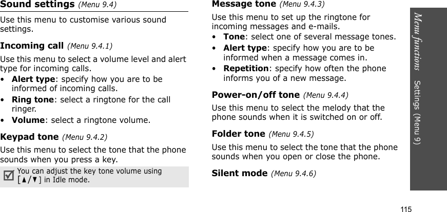 Menu functions    Settings(Menu 9)115Sound settings(Menu 9.4)Use this menu to customise various sound settings.Incoming call(Menu 9.4.1)Use this menu to select a volume level and alert type for incoming calls.•Alert type: specify how you are to be informed of incoming calls.•Ring tone: select a ringtone for the call ringer.•Volume: select a ringtone volume.Keypad tone(Menu 9.4.2)Use this menu to select the tone that the phone sounds when you press a key.Message tone(Menu 9.4.3) Use this menu to set up the ringtone for incoming messages and e-mails. •Tone: select one of several message tones. •Alert type: specify how you are to be informed when a message comes in. •Repetition: specify how often the phone informs you of a new message.Power-on/off tone(Menu 9.4.4)Use this menu to select the melody that the phone sounds when it is switched on or off. Folder tone(Menu 9.4.5)Use this menu to select the tone that the phone sounds when you open or close the phone. Silent mode(Menu 9.4.6)You can adjust the key tone volume using [/] in Idle mode.