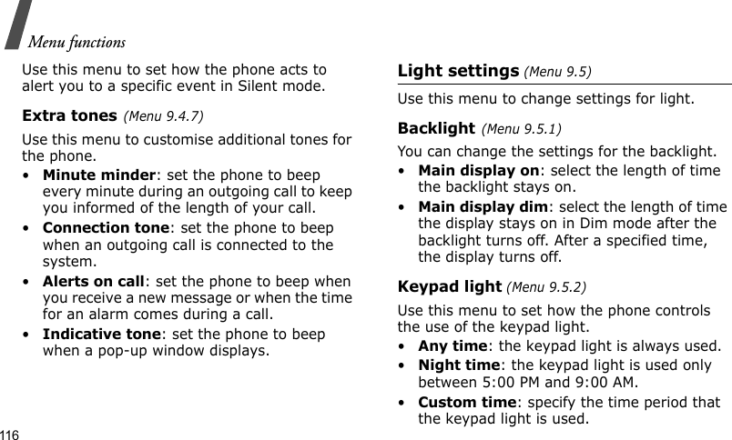Menu functions116Use this menu to set how the phone acts to alert you to a specific event in Silent mode. Extra tones(Menu 9.4.7) Use this menu to customise additional tones for the phone. •Minute minder: set the phone to beep every minute during an outgoing call to keep you informed of the length of your call.•Connection tone: set the phone to beep when an outgoing call is connected to the system.•Alerts on call: set the phone to beep when you receive a new message or when the time for an alarm comes during a call.•Indicative tone: set the phone to beep when a pop-up window displays.Light settings (Menu 9.5)Use this menu to change settings for light.Backlight(Menu 9.5.1)You can change the settings for the backlight.•Main display on: select the length of time the backlight stays on.•Main display dim: select the length of time the display stays on in Dim mode after the backlight turns off. After a specified time, the display turns off.Keypad light (Menu 9.5.2) Use this menu to set how the phone controls the use of the keypad light.•Any time: the keypad light is always used.•Night time: the keypad light is used only between 5:00 PM and 9:00 AM.•Custom time: specify the time period that the keypad light is used.