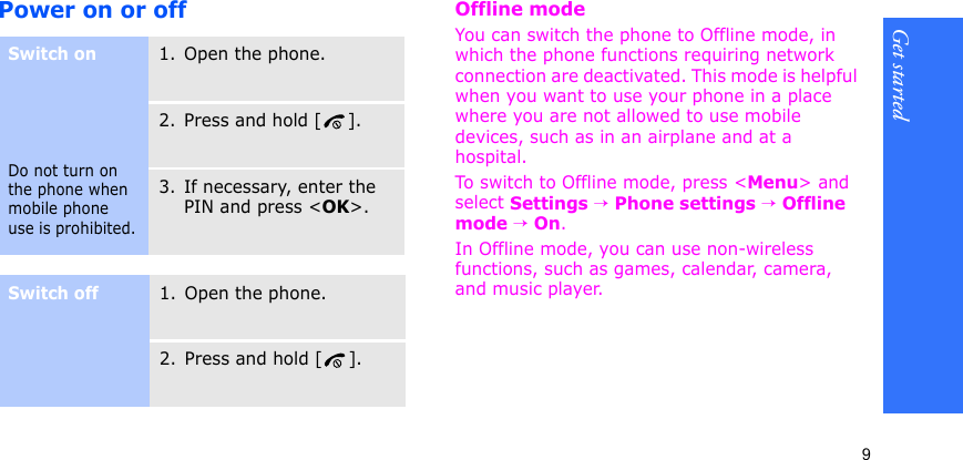Get started9Power on or offOffline modeYou can switch the phone to Offline mode, in which the phone functions requiring network connection are deactivated. This mode is helpful when you want to use your phone in a place where you are not allowed to use mobile devices, such as in an airplane and at a hospital. To switch to Offline mode, press &lt;Menu&gt; and select Settings → Phone settings → Offline mode → On.In Offline mode, you can use non-wireless functions, such as games, calendar, camera, and music player.Switch onDo not turn on the phone when mobile phone use is prohibited.1. Open the phone.2. Press and hold [ ].3. If necessary, enter the PIN and press &lt;OK&gt;.Switch off1. Open the phone.2. Press and hold [ ].