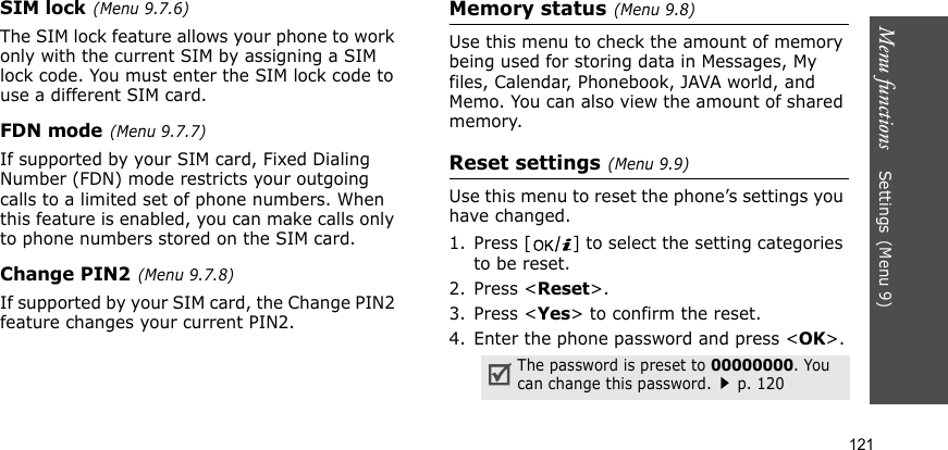 Menu functions    Settings(Menu 9)121SIM lock(Menu 9.7.6)The SIM lock feature allows your phone to work only with the current SIM by assigning a SIM lock code. You must enter the SIM lock code to use a different SIM card.FDN mode(Menu 9.7.7) If supported by your SIM card, Fixed Dialing Number (FDN) mode restricts your outgoing calls to a limited set of phone numbers. When this feature is enabled, you can make calls only to phone numbers stored on the SIM card.Change PIN2(Menu 9.7.8)If supported by your SIM card, the Change PIN2 feature changes your current PIN2.Memory status(Menu 9.8) Use this menu to check the amount of memory being used for storing data in Messages, My files, Calendar, Phonebook, JAVA world, and Memo. You can also view the amount of shared memory.Reset settings(Menu 9.9) Use this menu to reset the phone’s settings you have changed.1. Press [ ] to select the setting categories to be reset. 2. Press &lt;Reset&gt;.3. Press &lt;Yes&gt; to confirm the reset.4. Enter the phone password and press &lt;OK&gt;.The password is preset to 00000000. You can change this password.p. 120