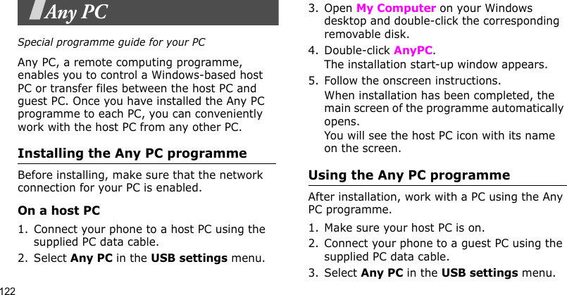 122Any PCSpecial programme guide for your PCAny PC, a remote computing programme, enables you to control a Windows-based host PC or transfer files between the host PC and guest PC. Once you have installed the Any PC programme to each PC, you can conveniently work with the host PC from any other PC.Installing the Any PC programmeBefore installing, make sure that the network connection for your PC is enabled.On a host PC1. Connect your phone to a host PC using the supplied PC data cable.2. Select Any PC in the USB settings menu.3. Open My Computer on your Windows desktop and double-click the corresponding removable disk.4. Double-click AnyPC. The installation start-up window appears.5. Follow the onscreen instructions.When installation has been completed, the main screen of the programme automatically opens.You will see the host PC icon with its name on the screen. Using the Any PC programmeAfter installation, work with a PC using the Any PC programme. 1. Make sure your host PC is on. 2. Connect your phone to a guest PC using the supplied PC data cable.3. Select Any PC in the USB settings menu.