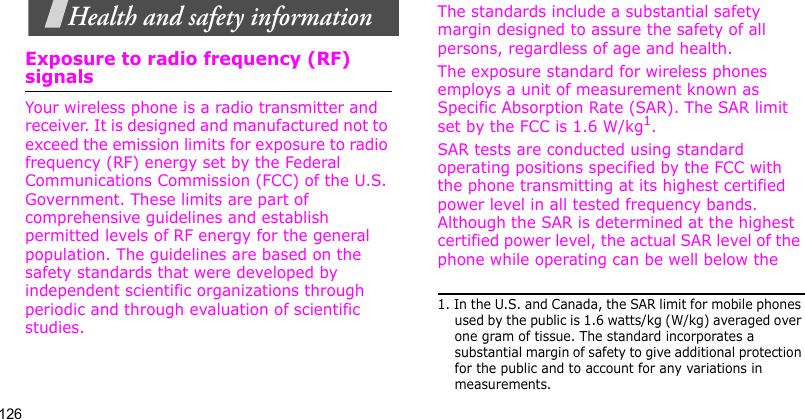 126Health and safety informationExposure to radio frequency (RF) signalsYour wireless phone is a radio transmitter and receiver. It is designed and manufactured not to exceed the emission limits for exposure to radio frequency (RF) energy set by the Federal Communications Commission (FCC) of the U.S. Government. These limits are part of comprehensive guidelines and establish permitted levels of RF energy for the general population. The guidelines are based on the safety standards that were developed by independent scientific organizations through periodic and through evaluation of scientific studies.The standards include a substantial safety margin designed to assure the safety of all persons, regardless of age and health. The exposure standard for wireless phones employs a unit of measurement known as Specific Absorption Rate (SAR). The SAR limit set by the FCC is 1.6 W/kg1.SAR tests are conducted using standard operating positions specified by the FCC with the phone transmitting at its highest certified power level in all tested frequency bands. Although the SAR is determined at the highest certified power level, the actual SAR level of the phone while operating can be well below the 1. In the U.S. and Canada, the SAR limit for mobile phones used by the public is 1.6 watts/kg (W/kg) averaged over one gram of tissue. The standard incorporates a substantial margin of safety to give additional protection for the public and to account for any variations in measurements.