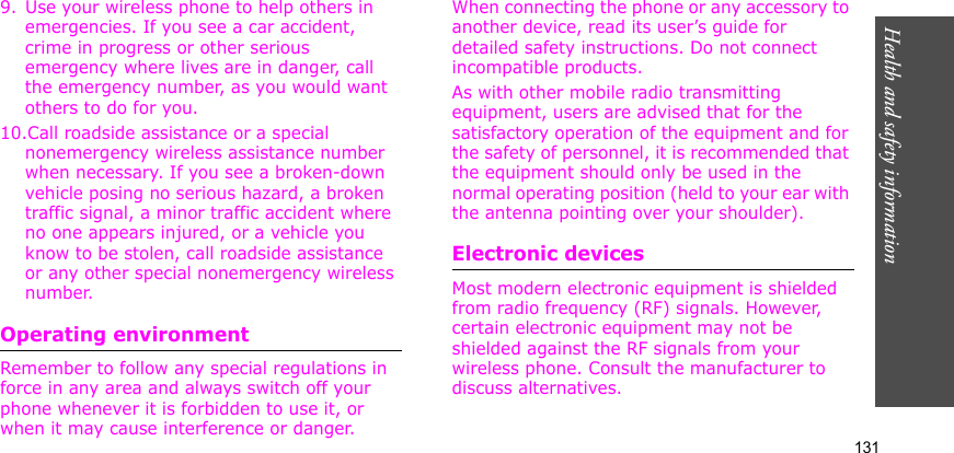 Health and safety information    1319. Use your wireless phone to help others in emergencies. If you see a car accident, crime in progress or other serious emergency where lives are in danger, call the emergency number, as you would want others to do for you.10.Call roadside assistance or a special nonemergency wireless assistance number when necessary. If you see a broken-down vehicle posing no serious hazard, a broken traffic signal, a minor traffic accident where no one appears injured, or a vehicle you know to be stolen, call roadside assistance or any other special nonemergency wireless number.Operating environmentRemember to follow any special regulations in force in any area and always switch off your phone whenever it is forbidden to use it, or when it may cause interference or danger. When connecting the phone or any accessory to another device, read its user’s guide for detailed safety instructions. Do not connect incompatible products.As with other mobile radio transmitting equipment, users are advised that for the satisfactory operation of the equipment and for the safety of personnel, it is recommended that the equipment should only be used in the normal operating position (held to your ear with the antenna pointing over your shoulder).Electronic devicesMost modern electronic equipment is shielded from radio frequency (RF) signals. However, certain electronic equipment may not be shielded against the RF signals from your wireless phone. Consult the manufacturer to discuss alternatives.