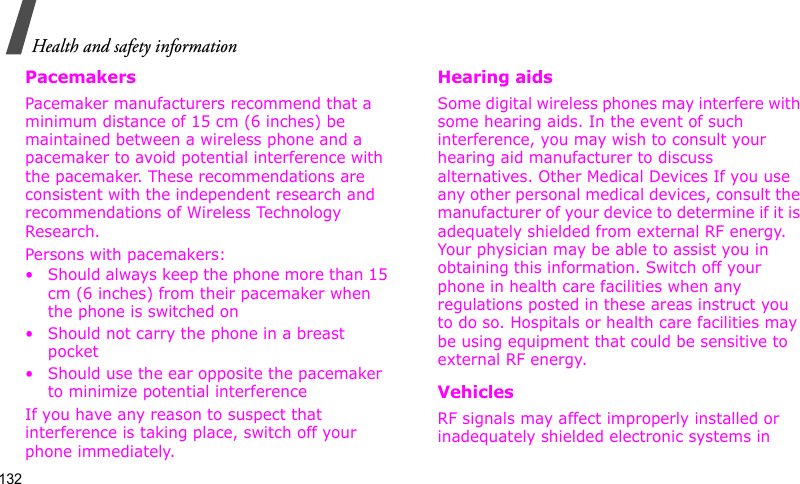 Health and safety information132PacemakersPacemaker manufacturers recommend that a minimum distance of 15 cm (6 inches) be maintained between a wireless phone and a pacemaker to avoid potential interference with the pacemaker. These recommendations are consistent with the independent research and recommendations of Wireless Technology Research.Persons with pacemakers:• Should always keep the phone more than 15 cm (6 inches) from their pacemaker when the phone is switched on• Should not carry the phone in a breast pocket• Should use the ear opposite the pacemaker to minimize potential interferenceIf you have any reason to suspect that interference is taking place, switch off your phone immediately.Hearing aidsSome digital wireless phones may interfere with some hearing aids. In the event of such interference, you may wish to consult your hearing aid manufacturer to discuss alternatives. Other Medical Devices If you use any other personal medical devices, consult the manufacturer of your device to determine if it is adequately shielded from external RF energy. Your physician may be able to assist you in obtaining this information. Switch off your phone in health care facilities when any regulations posted in these areas instruct you to do so. Hospitals or health care facilities may be using equipment that could be sensitive to external RF energy.VehiclesRF signals may affect improperly installed or inadequately shielded electronic systems in 