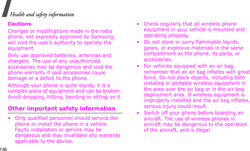 Health and safety information136CautionsChanges or modifications made in the radio phone, not expressly approved by Samsung, will void the user’s authority to operate the equipment.Only use approved batteries, antennas and chargers. The use of any unauthorized accessories may be dangerous and void the phone warranty if said accessories cause damage or a defect to the phone.Although your phone is quite sturdy, it is a complex piece of equipment and can be broken. Avoid dropping, hitting, bending or sitting on it.Other important safety information• Only qualified personnel should service the phone or install the phone in a vehicle. Faulty installation or service may be dangerous and may invalidate any warranty applicable to the device.• Check regularly that all wireless phone equipment in your vehicle is mounted and operating properly.• Do not store or carry flammable liquids, gases, or explosive materials in the same compartment as the phone, its parts, or accessories.• For vehicles equipped with an air bag, remember that an air bag inflates with great force. Do not place objects, including both installed or portable wireless equipment in the area over the air bag or in the air bag deployment area. If wireless equipment is improperly installed and the air bag inflates, serious injury could result.• Switch off your phone before boarding an aircraft. The use of wireless phones in aircraft may be dangerous to the operation of the aircraft, and is illegal.