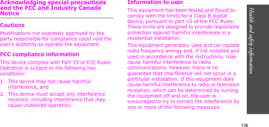 Health and safety information    139Acknowledging special precautions and the FCC and Industry Canada NoticeCautionsModifications not expressly approved by the party responsible for compliance could void the user&apos;s authority to operate the equipment.FCC compliance informationThis device complies with Part 15 of FCC Rules. Operation is subject to the following two conditions:1. This device may not cause harmful interference, and2. This device must accept any interference received, including interference that may cause undesired operation.Information to userThis equipment has been tested and found to comply with the limits for a Class B digital device, pursuant to part 15 of the FCC Rules. These limits are designed to provide reasonable protection against harmful interference in a residential installation.This equipment generates, uses and can radiate radio frequency energy and, if not installed and used in accordance with the instructions, may cause harmful interference to radio communications. However, there is no guarantee that interference will not occur in a particular installation. If this equipment does cause harmful interference to radio or television reception, which can be determined by turning the equipment off and on, the user is encouraged to try to correct the interference by one or more of the following measures: