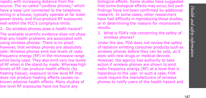 Health and safety information    147rapidly with increasing distance from the source. The so-called “cordless phones,” which have a base unit connected to the telephone wiring in a house, typically operate at far lower power levels, and thus produce RF exposures well within the FCC’s compliance limits.2. Do wireless phones pose a health hazard?The available scientific evidence does not show that any health problems are associated with using wireless phones. There is no proof, however, that wireless phones are absolutely safe. Wireless phones emit low levels of radio frequency energy (RF) in the microwave range while being used. They also emit very low levels of RF when in the stand-by mode. Whereas high levels of RF can produce health effects (by heating tissue), exposure to low level RF that does not produce heating effects causes no known adverse health effects. Many studies of low level RF exposures have not found any biological effects. Some studies have suggested that some biological effects may occur, but such findings have not been confirmed by additional research. In some cases, other researchers have had difficulty in reproducing those studies, or in determining the reasons for inconsistent results.3. What is FDA’s role concerning the safety of wireless phones?Under the law, FDA does not review the safety of radiation emitting consumer products such as wireless phones before they can be sold, as it does with new drugs or medical devices. However, the agency has authority to take action if wireless phones are shown to emit radio frequency energy (RF) at a level that is hazardous to the user. In such a case, FDA could require the manufacturers of wireless phones to notify users of the health hazard and 