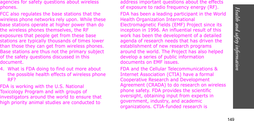 Health and safety information    149agencies for safety questions about wireless phones.FCC also regulates the base stations that the wireless phone networks rely upon. While these base stations operate at higher power than do the wireless phones themselves, the RF exposures that people get from these base stations are typically thousands of times lower than those they can get from wireless phones. Base stations are thus not the primary subject of the safety questions discussed in this document.4. What is FDA doing to find out more about the possible health effects of wireless phone RF?FDA is working with the U.S. National Toxicology Program and with groups of investigators around the world to ensure that high priority animal studies are conducted to address important questions about the effects of exposure to radio frequency energy (RF).FDA has been a leading participant in the World Health Organization International Electromagnetic Fields (EMF) Project since its inception in 1996. An influential result of this work has been the development of a detailed agenda of research needs that has driven the establishment of new research programs around the world. The Project has also helped develop a series of public information documents on EMF issues.FDA and the Cellular Telecommunications &amp; Internet Association (CTIA) have a formal Cooperative Research and Development Agreement (CRADA) to do research on wireless phone safety. FDA provides the scientific oversight, obtaining input from experts in government, industry, and academic organizations. CTIA-funded research is 