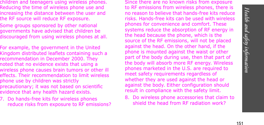 Health and safety information    151children and teenagers using wireless phones. Reducing the time of wireless phone use and increasing the distance between the user and the RF source will reduce RF exposure.Some groups sponsored by other national governments have advised that children be discouraged from using wireless phones at all. For example, the government in the United Kingdom distributed leaflets containing such a recommendation in December 2000. They noted that no evidence exists that using a wireless phone causes brain tumors or other ill effects. Their recommendation to limit wireless phone use by children was strictly precautionary; it was not based on scientific evidence that any health hazard exists.7. Do hands-free kits for wireless phones reduce risks from exposure to RF emissions?Since there are no known risks from exposure to RF emissions from wireless phones, there is no reason to believe that hands-free kits reduce risks. Hands-free kits can be used with wireless phones for convenience and comfort. These systems reduce the absorption of RF energy in the head because the phone, which is the source of the RF emissions, will not be placed against the head. On the other hand, if the phone is mounted against the waist or other part of the body during use, then that part of the body will absorb more RF energy. Wireless phones marketed in the U.S. are required to meet safety requirements regardless of whether they are used against the head or against the body. Either configuration should result in compliance with the safety limit.8. Do wireless phone accessories that claim to shield the head from RF radiation work?