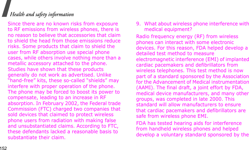 Health and safety information152Since there are no known risks from exposure to RF emissions from wireless phones, there is no reason to believe that accessories that claim to shield the head from those emissions reduce risks. Some products that claim to shield the user from RF absorption use special phone cases, while others involve nothing more than a metallic accessory attached to the phone. Studies have shown that these products generally do not work as advertised. Unlike “hand-free” kits, these so-called “shields” may interfere with proper operation of the phone. The phone may be forced to boost its power to compensate, leading to an increase in RF absorption. In February 2002, the Federal trade Commission (FTC) charged two companies that sold devices that claimed to protect wireless phone users from radiation with making false and unsubstantiated claims. According to FTC, these defendants lacked a reasonable basis to substantiate their claim.9. What about wireless phone interference with medical equipment?Radio frequency energy (RF) from wireless phones can interact with some electronic devices. For this reason, FDA helped develop a detailed test method to measure electromagnetic interference (EMI) of implanted cardiac pacemakers and defibrillators from wireless telephones. This test method is now part of a standard sponsored by the Association for the Advancement of Medical instrumentation (AAMI). The final draft, a joint effort by FDA, medical device manufacturers, and many other groups, was completed in late 2000. This standard will allow manufacturers to ensure that cardiac pacemakers and defibrillators are safe from wireless phone EMI.FDA has tested hearing aids for interference from handheld wireless phones and helped develop a voluntary standard sponsored by the 
