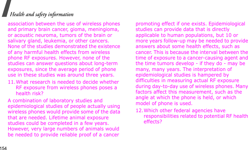 Health and safety information154association between the use of wireless phones and primary brain cancer, gioma, meningioma, or acoustic neuroma, tumors of the brain or salivary gland, leukemia, or other cancers. None of the studies demonstrated the existence of any harmful health effects from wireless phone RF exposures. However, none of the studies can answer questions about long-term exposures, since the average period of phone use in these studies was around three years.11.What research is needed to decide whether RF exposure from wireless phones poses a health risk?A combination of laboratory studies and epidemiological studies of people actually using wireless phones would provide some of the data that are needed. Lifetime animal exposure studies could be completed in a few years. However, very large numbers of animals would be needed to provide reliable proof of a cancer promoting effect if one exists. Epidemiological studies can provide data that is directly applicable to human populations, but 10 or more years follow-up may be needed to provide answers about some health effects, such as cancer. This is because the interval between the time of exposure to a cancer-causing agent and the time tumors develop - if they do - may be many, many years. The interpretation of epidemiological studies is hampered by difficulties in measuring actual RF exposure during day-to-day use of wireless phones. Many factors affect this measurement, such as the angle at which the phone is held, or which model of phone is used.12.Which other federal agencies have responsibilities related to potential RF health effects?
