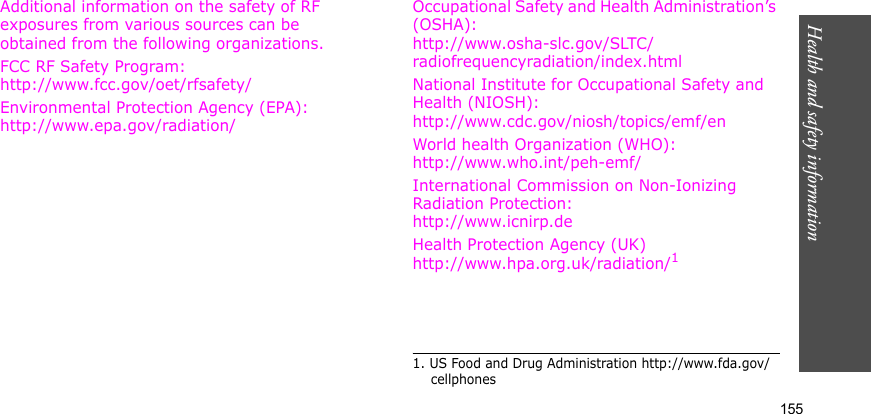 Health and safety information    155Additional information on the safety of RF exposures from various sources can be obtained from the following organizations.FCC RF Safety Program:http://www.fcc.gov/oet/rfsafety/Environmental Protection Agency (EPA):http://www.epa.gov/radiation/Occupational Safety and Health Administration’s (OSHA):http://www.osha-slc.gov/SLTC/radiofrequencyradiation/index.htmlNational Institute for Occupational Safety and Health (NIOSH):http://www.cdc.gov/niosh/topics/emf/enWorld health Organization (WHO):http://www.who.int/peh-emf/International Commission on Non-Ionizing Radiation Protection:http://www.icnirp.deHealth Protection Agency (UK) http://www.hpa.org.uk/radiation/11. US Food and Drug Administration http://www.fda.gov/cellphones