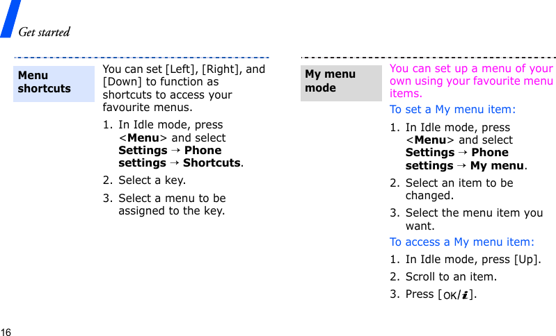 Get started16You can set [Left], [Right], and [Down] to function as shortcuts to access your favourite menus.1. In Idle mode, press &lt;Menu&gt; and select Settings → Phone settings → Shortcuts.2. Select a key.3. Select a menu to be assigned to the key.Menu shortcutsYou can set up a menu of your own using your favourite menu items.To set a My menu item:1. In Idle mode, press &lt;Menu&gt; and select Settings → Phone settings → My menu.2. Select an item to be changed.3. Select the menu item you want.To access a My menu item:1. In Idle mode, press [Up].2. Scroll to an item.3. Press [ ].My menu mode
