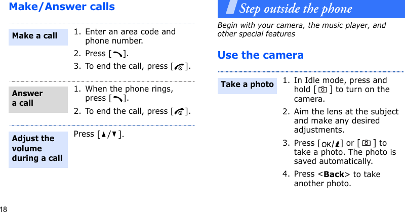 18Make/Answer callsStep outside the phoneBegin with your camera, the music player, and other special featuresUse the camera1. Enter an area code and phone number.2. Press [ ].3. To end the call, press [ ].1. When the phone rings, press [ ].2. To end the call, press [ ].Press [/].Make a callAnswer a callAdjust the volume during a call1. In Idle mode, press and hold [] to turn on the camera.2. Aim the lens at the subject and make any desired adjustments.3. Press [ ] or [] to take a photo. The photo is saved automatically.4. Press &lt;Back&gt; to take another photo.Take a photo