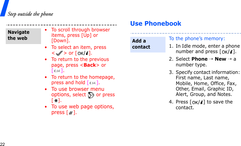 Step outside the phone22Use Phonebook• To scroll through browser items, press [Up] or [Down]. • To select an item, press &lt;&gt; or [ ].• To return to the previous page, press &lt;Back&gt; or [].• To return to the homepage, press and hold [].•To us e br o wse r  men u  options, select   or press [].•To use web page options, press [].Navigate the webTo the phone’s memory:1. In Idle mode, enter a phone number and press [ ].2. Select Phone → New → a number type.3. Specify contact information: First name, Last name, Mobile, Home, Office, Fax, Other, Email, Graphic ID, Alert, Group, and Notes.4. Press [ ] to save the contact.Add a contact