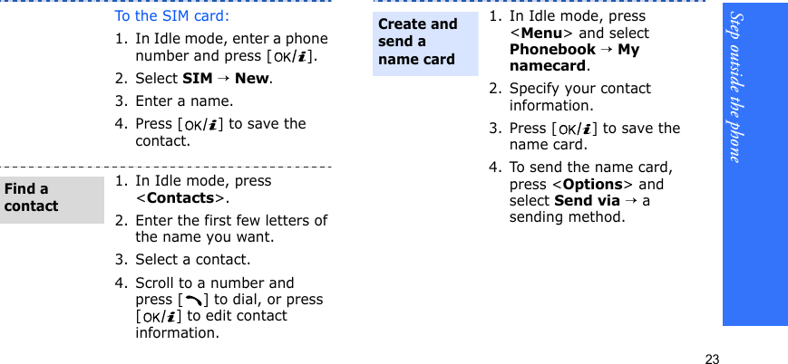 Step outside the phone23To th e S I M  ca r d :1. In Idle mode, enter a phone number and press [ ].2. Select SIM → New.3. Enter a name.4. Press [ ] to save the contact.1. In Idle mode, press &lt;Contacts&gt;.2. Enter the first few letters of the name you want.3. Select a contact.4. Scroll to a number and press [ ] to dial, or press [ ] to edit contact information.Find a contact1. In Idle mode, press &lt;Menu&gt; and select Phonebook → My namecard.2. Specify your contact information.3. Press [ ] to save the name card.4. To send the name card, press &lt;Options&gt; and select Send via → a sending method.Create and send a name card