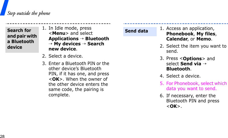 Step outside the phone281. In Idle mode, press &lt;Menu&gt; and select Applications → Bluetooth → My devices → Search new device.2. Select a device.3. Enter a Bluetooth PIN or the other device’s Bluetooth PIN, if it has one, and press &lt;OK&gt;. When the owner of the other device enters the same code, the pairing is complete.Search for and pair with a Bluetooth device1. Access an application, Phonebook, My files, Calendar, or Memo.2. Select the item you want to send.3. Press &lt;Options&gt; and select Send via → Bluetooth. 4. Select a device.5. For Phonebook, select which data you want to send.6. If necessary, enter the Bluetooth PIN and press &lt;OK&gt;.Send data