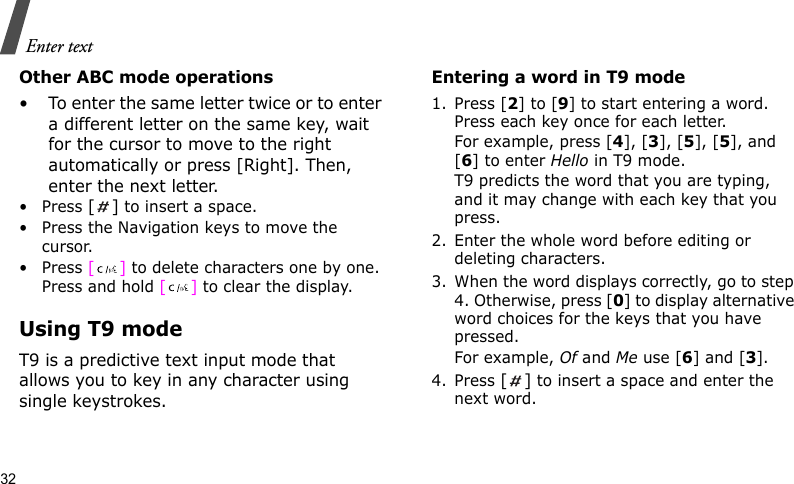 Enter text32Other ABC mode operations• To enter the same letter twice or to enter a different letter on the same key, wait for the cursor to move to the right automatically or press [Right]. Then, enter the next letter.•Press [] to insert a space.• Press the Navigation keys to move the cursor. •Press [] to delete characters one by one. Press and hold [] to clear the display.Using T9 modeT9 is a predictive text input mode that allows you to key in any character using single keystrokes.Entering a word in T9 mode1. Press [2] to [9] to start entering a word. Press each key once for each letter. For example, press [4], [3], [5], [5], and [6] to enter Hello in T9 mode. T9 predicts the word that you are typing, and it may change with each key that you press.2. Enter the whole word before editing or deleting characters.3. When the word displays correctly, go to step 4. Otherwise, press [0] to display alternative word choices for the keys that you have pressed. For example, Of and Me use [6] and [3].4. Press [] to insert a space and enter the next word.