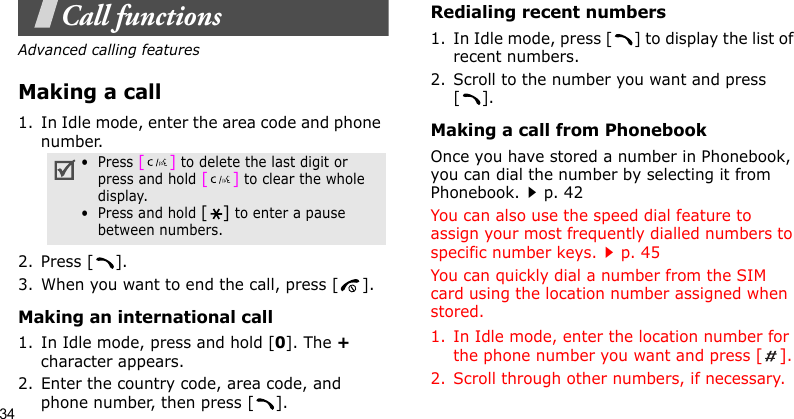 34Call functionsAdvanced calling featuresMaking a call1. In Idle mode, enter the area code and phone number.2. Press [ ].3. When you want to end the call, press [ ].Making an international call1. In Idle mode, press and hold [0]. The + character appears.2. Enter the country code, area code, and phone number, then press [ ].Redialing recent numbers1. In Idle mode, press [ ] to display the list of recent numbers.2. Scroll to the number you want and press [].Making a call from PhonebookOnce you have stored a number in Phonebook, you can dial the number by selecting it from Phonebook.p. 42You can also use the speed dial feature to assign your most frequently dialled numbers to specific number keys.p. 45You can quickly dial a number from the SIM card using the location number assigned when stored.1. In Idle mode, enter the location number for the phone number you want and press [].2. Scroll through other numbers, if necessary.•  Press [] to delete the last digit or press and hold [] to clear the whole display.•  Press and hold [] to enter a pause between numbers.