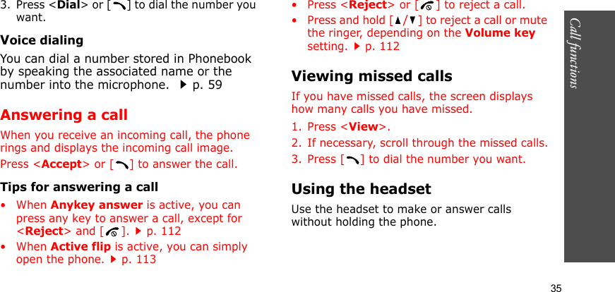 Call functions    353. Press &lt;Dial&gt; or [ ] to dial the number you want.Voice dialingYou can dial a number stored in Phonebook by speaking the associated name or the number into the microphone. p. 59Answering a callWhen you receive an incoming call, the phone rings and displays the incoming call image. Press &lt;Accept&gt; or [ ] to answer the call.Tips for answering a call• When Anykey answer is active, you can press any key to answer a call, except for &lt;Reject&gt; and [ ].p. 112• When Active flip is active, you can simply open the phone.p. 113•Press &lt;Reject&gt; or [ ] to reject a call.• Press and hold [/] to reject a call or mute the ringer, depending on the Volume key setting.p. 112Viewing missed callsIf you have missed calls, the screen displays how many calls you have missed.1. Press &lt;View&gt;.2. If necessary, scroll through the missed calls.3. Press [ ] to dial the number you want.Using the headsetUse the headset to make or answer calls without holding the phone. 