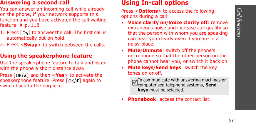 Call functions    37Answering a second callYou can answer an incoming call while already on the phone, if your network supports this function and you have activated the call waiting feature.p. 118 1. Press [ ] to answer the call. The first call is automatically put on hold.2. Press &lt;Swap&gt; to switch between the calls.Using the speakerphone featureUse the speakerphone feature to talk and listen with the phone a short distance away.Press [ ] and then &lt;Yes&gt; to activate the speakerphone feature. Press [ ] again to switch back to the earpiece.Using In-call optionsPress &lt;Options&gt; to access the following options during a call:•Voice clarity on/Voice clarity off: remove extraneous noise and increase call quality so that the person with whom you are speaking can hear you clearly even if you are in a noisy place.•Mute/Unmute: switch off the phone&apos;s microphone so that the other person on the phone cannot hear you, or switch it back on.•Mute keys/Send keys: switch the key tones on or off.•Phonebook: access the contact list.To communicate with answering machines or computerised telephone systems, Send keys must be selected.