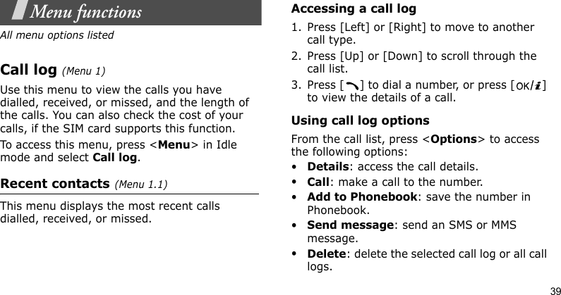 39Menu functionsAll menu options listedCall log(Menu 1) Use this menu to view the calls you have dialled, received, or missed, and the length of the calls. You can also check the cost of your calls, if the SIM card supports this function.To access this menu, press &lt;Menu&gt; in Idle mode and select Call log.Recent contacts(Menu 1.1)This menu displays the most recent calls dialled, received, or missed. Accessing a call log1. Press [Left] or [Right] to move to another call type.2. Press [Up] or [Down] to scroll through the call list. 3. Press [ ] to dial a number, or press [ ] to view the details of a call.Using call log optionsFrom the call list, press &lt;Options&gt; to access the following options:•Details: access the call details.•Call: make a call to the number.•Add to Phonebook: save the number in Phonebook.•Send message: send an SMS or MMS message.•Delete: delete the selected call log or all call logs.