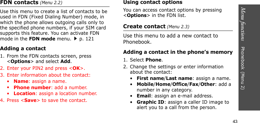 Menu functions    Phonebook(Menu 2)43FDN contacts (Menu 2.2)Use this menu to create a list of contacts to be used in FDN (Fixed Dialing Number) mode, in which the phone allows outgoing calls only to the specified phone numbers, if your SIM card supports this feature. You can activate FDN mode in the FDN mode menu.p. 121Adding a contact1. From the FDN contacts screen, press &lt;Options&gt; and select Add.2. Enter your PIN2 and press &lt;OK&gt;.3. Enter information about the contact:•Name: assign a name.•Phone number: add a number.•Location: assign a location number.4. Press &lt;Save&gt; to save the contact.Using contact optionsYou can access contact options by pressing &lt;Options&gt; in the FDN list.Create contact (Menu 2.3)Use this menu to add a new contact to Phonebook.Adding a contact in the phone’s memory1. Select Phone.2. Change the settings or enter information about the contact:•First name/Last name: assign a name.•Mobile/Home/Office/Fax/Other: add a number in any category.•Email: assign an e-mail address.•Graphic ID: assign a caller ID image to alert you to a call from the person.