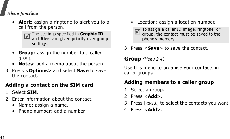 Menu functions44•Alert: assign a ringtone to alert you to a call from the person.•Group: assign the number to a caller group.•Notes: add a memo about the person.3. Press &lt;Options&gt; and select Save to save the contact.Adding a contact on the SIM card1. Select SIM. 2. Enter information about the contact.• Name: assign a name.• Phone number: add a number.• Location: assign a location number.3. Press &lt;Save&gt; to save the contact.Group (Menu 2.4)Use this menu to organise your contacts in caller groups.Adding members to a caller group1. Select a group.2. Press &lt;Add&gt;.3. Press [ ] to select the contacts you want.4. Press &lt;Add&gt;.The settings specified in Graphic ID and Alert are given priority over group settings.To assign a caller ID image, ringtone, or group, the contact must be saved to the phone’s memory.