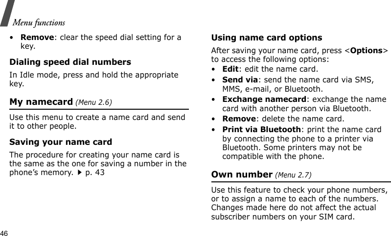 Menu functions46•Remove: clear the speed dial setting for a key.Dialing speed dial numbersIn Idle mode, press and hold the appropriate key.My namecard (Menu 2.6)Use this menu to create a name card and send it to other people.Saving your name cardThe procedure for creating your name card is the same as the one for saving a number in the phone’s memory.p. 43 Using name card optionsAfter saving your name card, press &lt;Options&gt; to access the following options:•Edit: edit the name card. •Send via: send the name card via SMS, MMS, e-mail, or Bluetooth.•Exchange namecard: exchange the name card with another person via Bluetooth.•Remove: delete the name card.•Print via Bluetooth: print the name card by connecting the phone to a printer via Bluetooth. Some printers may not be compatible with the phone.Own number (Menu 2.7) Use this feature to check your phone numbers, or to assign a name to each of the numbers. Changes made here do not affect the actual subscriber numbers on your SIM card.