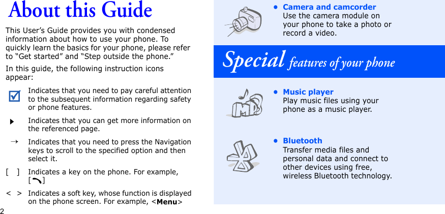 2About this GuideThis User’s Guide provides you with condensed information about how to use your phone. To quickly learn the basics for your phone, please refer to “Get started” and “Step outside the phone.”In this guide, the following instruction icons appear:Indicates that you need to pay careful attention to the subsequent information regarding safety or phone features.Indicates that you can get more information on the referenced page.  →Indicates that you need to press the Navigation keys to scroll to the specified option and then select it.[   ]Indicates a key on the phone. For example, []&lt;  &gt;Indicates a soft key, whose function is displayed on the phone screen. For example, &lt;Menu&gt;• Camera and camcorderUse the camera module on your phone to take a photo or record a video. Special features of your phone• Music playerPlay music files using your phone as a music player.•BluetoothTransfer media files and personal data and connect to other devices using free, wireless Bluetooth technology. 