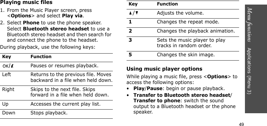 Menu functions    Applications(Menu 3)49Playing music files1. From the Music Player screen, press &lt;Options&gt; and select Play via.2. Select Phone to use the phone speaker. Select Bluetooth stereo headset to use a Bluetooth stereo headset and then search for and connect the phone to the headset.During playback, use the following keys:Using music player optionsWhile playing a music file, press &lt;Options&gt; to access the following options:•Play/Pause: begin or pause playback.•Transfer to Bluetooth stereo headset/Transfer to phone: switch the sound output to a Bluetooth headset or the phone speaker.Key FunctionPauses or resumes playback.Left Returns to the previous file. Moves backward in a file when held down.Right Skips to the next file. Skips forward in a file when held down.Up Accesses the current play list.Down Stops playback./Adjusts the volume.1Changes the repeat mode.2Changes the playback animation.3Sets the music player to play tracks in random order.5Changes the skin image.Key Function