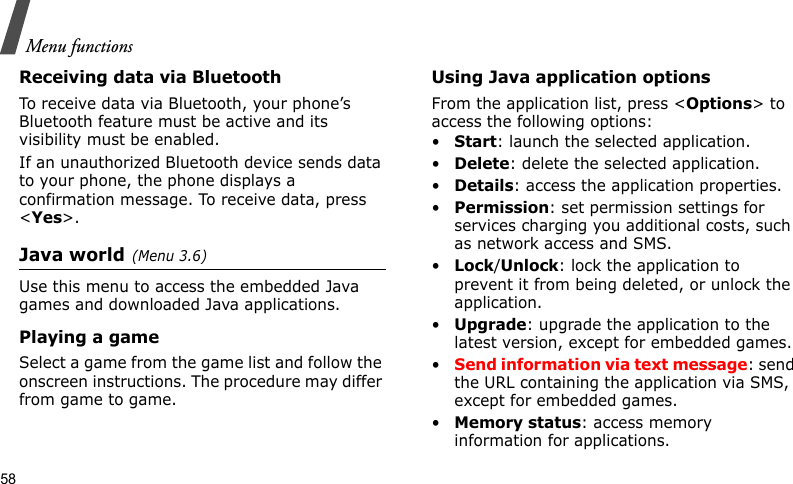 Menu functions58Receiving data via BluetoothTo receive data via Bluetooth, your phone’s Bluetooth feature must be active and its visibility must be enabled.If an unauthorized Bluetooth device sends data to your phone, the phone displays a confirmation message. To receive data, press &lt;Yes&gt;.Java world(Menu 3.6)Use this menu to access the embedded Java games and downloaded Java applications.Playing a gameSelect a game from the game list and follow the onscreen instructions. The procedure may differ from game to game.Using Java application optionsFrom the application list, press &lt;Options&gt; to access the following options:•Start: launch the selected application.•Delete: delete the selected application.•Details: access the application properties.•Permission: set permission settings for services charging you additional costs, such as network access and SMS.•Lock/Unlock: lock the application to prevent it from being deleted, or unlock the application.•Upgrade: upgrade the application to the latest version, except for embedded games.•Send information via text message: send the URL containing the application via SMS, except for embedded games.•Memory status: access memory information for applications.