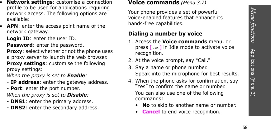 Menu functions    Applications(Menu 3)59•Network settings: customise a connection profile to be used for applications requiring network access. The following options are available:•APN: enter the access point name of the network gateway.Login ID: enter the user ID.Password: enter the password.Proxy: select whether or not the phone uses a proxy server to launch the web browser.Proxy settings: customise the following proxy settings:When the proxy is set to Enable:- IP address: enter the gateway address.- Port: enter the port number.When the proxy is set to Disable:- DNS1: enter the primary address.- DNS2: enter the secondary address.Voice commands (Menu 3.7)Your phone provides a set of powerful voice-enabled features that enhance its hands-free capabilities.Dialing a number by voice1. Access the Voice commands menu, or press [] in Idle mode to activate voice recognition. 2. At the voice prompt, say “Call.”3. Say a name or phone number. Speak into the microphone for best results.4. When the phone asks for confirmation, say “Yes” to confirm the name or number. You can also use one of the following commands:•No to skip to another name or number.•Cancel to end voice recognition.