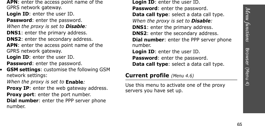 Menu functions    Browser(Menu 4)65APN: enter the access point name of the GPRS network gateway.Login ID: enter the user ID.Password: enter the password.When the proxy is set to Disable:DNS1: enter the primary address.DNS2: enter the secondary address.APN: enter the access point name of the GPRS network gateway.Login ID: enter the user ID.Password: enter the password.•GSM settings: customise the following GSM network settings:When the proxy is set to Enable:Proxy IP: enter the web gateway address.Proxy port: enter the port number.Dial number: enter the PPP server phone number.Login ID: enter the user ID.Password: enter the password.Data call type: select a data call type.When the proxy is set to Disable:DNS1: enter the primary address.DNS2: enter the secondary address.Dial number: enter the PPP server phone number.Login ID: enter the user ID.Password: enter the password.Data call type: select a data call type.Current profile(Menu 4.6)Use this menu to activate one of the proxy servers you have set up.