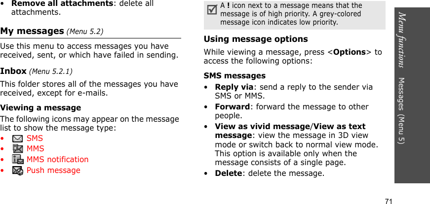 Menu functions    Messages(Menu 5)71•Remove all attachments: delete all attachments. My messages (Menu 5.2)Use this menu to access messages you have received, sent, or which have failed in sending.Inbox (Menu 5.2.1)This folder stores all of the messages you have received, except for e-mails.Viewing a messageThe following icons may appear on the message list to show the message type:• SMS• MMS•  MMS notification•  Push messageUsing message optionsWhile viewing a message, press &lt;Options&gt; to access the following options:SMS messages•Reply via: send a reply to the sender via SMS or MMS. •Forward: forward the message to other people.•View as vivid message/View as text message: view the message in 3D view mode or switch back to normal view mode. This option is available only when the message consists of a single page.•Delete: delete the message.A ! icon next to a message means that the message is of high priority. A grey-colored message icon indicates low priority.